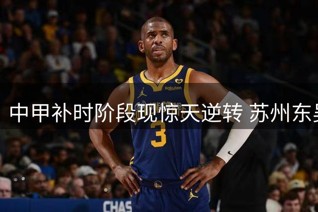 中甲补时阶段现惊天逆转 苏州东吴2-1力克长春亚泰