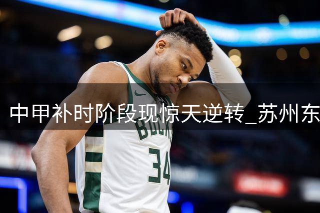 中甲补时阶段现惊天逆转 苏州东吴2-1力克长春亚泰
