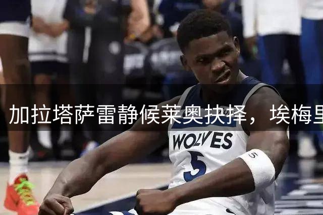 加拉塔萨雷静候莱奥抉择，埃梅里亲自游说