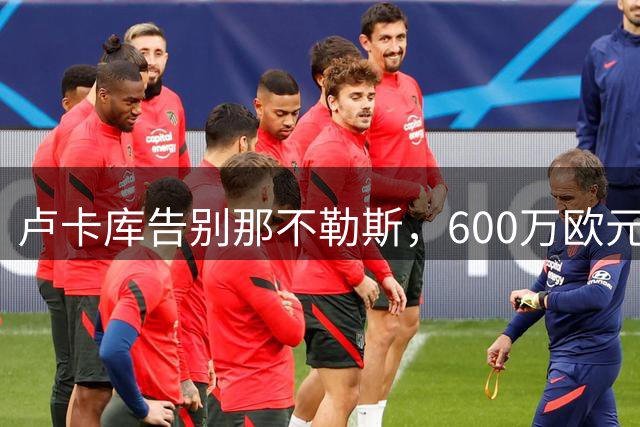 卢卡库告别那不勒斯，600万欧元加盟费内巴切