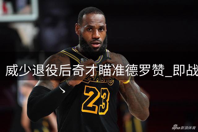 威少退役后奇才瞄准德罗赞 即战能力获评超詹姆斯