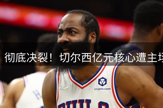 彻底决裂！切尔西亿元核心遭主场狂嘘！心向皇马曼城彻底崩塌