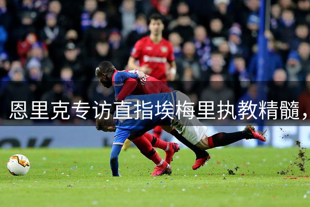 恩里克专访直指埃梅里执教精髓，欧超杯西班牙名帅对决引发关注