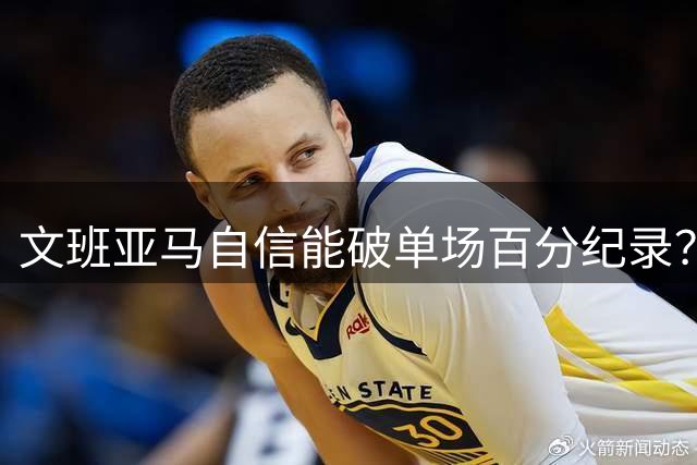 文班亚马自信能破单场百分纪录？专家分析难度巨大