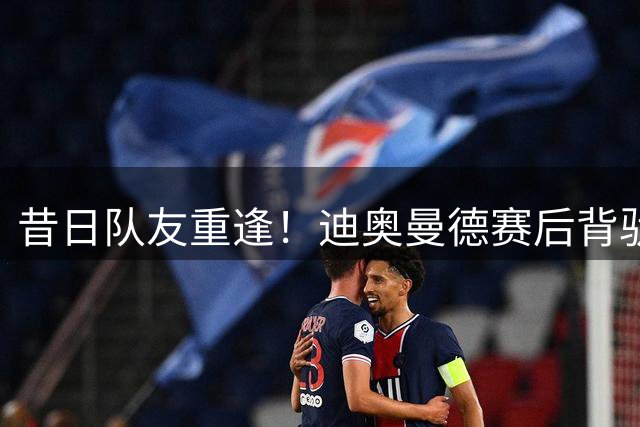 昔日队友重逢！迪奥曼德赛后背驮西班牙人门将 互换战袍