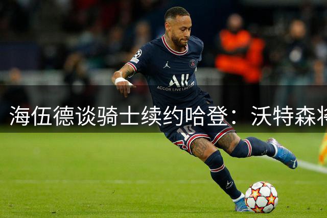 海伍德谈骑士续约哈登：沃特森将成双星得力助手