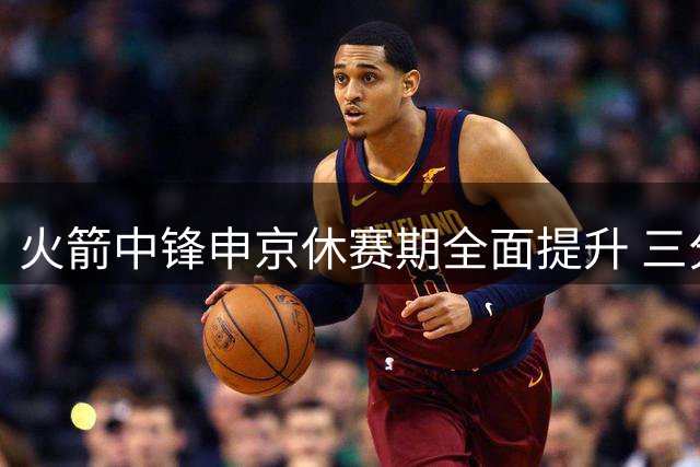 火箭中锋申京休赛期全面提升 三分远投+篮下技巧双升级