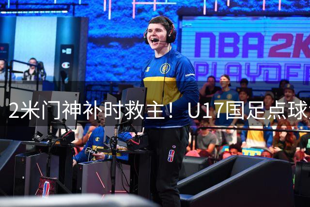 2米门神补时救主！U17国足点球大战险胜河床晋级决赛